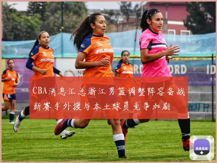 CBA消息汇总浙江男篮调整阵容备战新赛季外援与本土球员竞争加剧