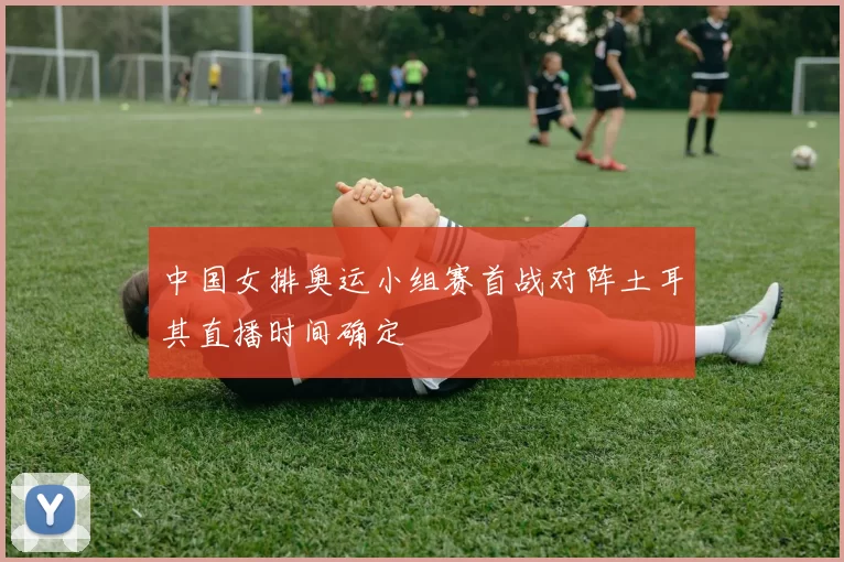 中国女排奥运小组赛首战对阵土耳其直播时间确定