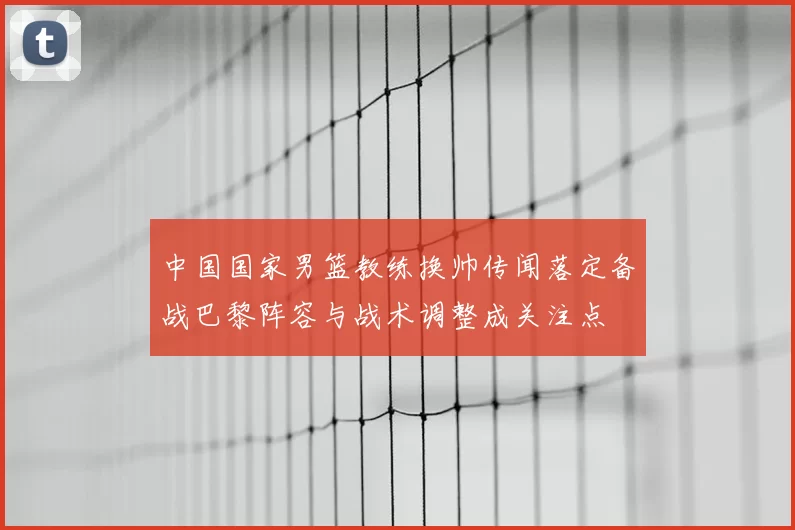 中国国家男篮教练换帅传闻落定备战巴黎阵容与战术调整成关注点