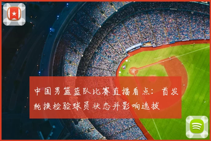中国男篮蓝队比赛直播看点：首发轮换检验球员状态并影响选拔