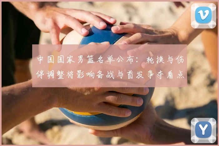 中国国家男篮名单公布：轮换与伤停调整将影响备战与首发争夺看点