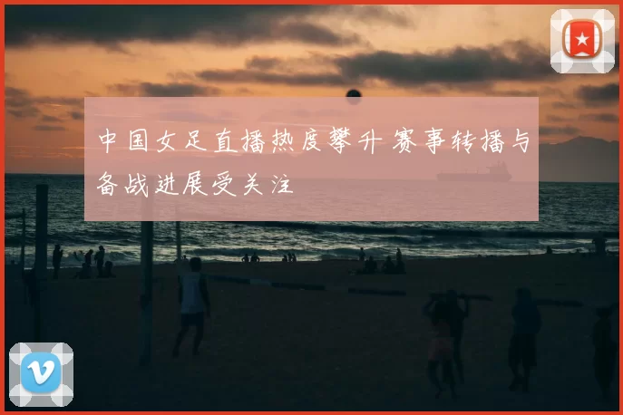 中国女足直播热度攀升 赛事转播与备战进展受关注