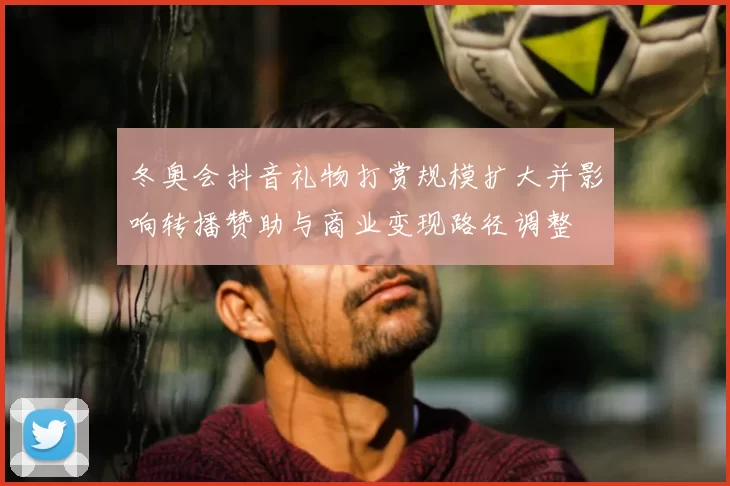 冬奥会抖音礼物打赏规模扩大并影响转播赞助与商业变现路径调整