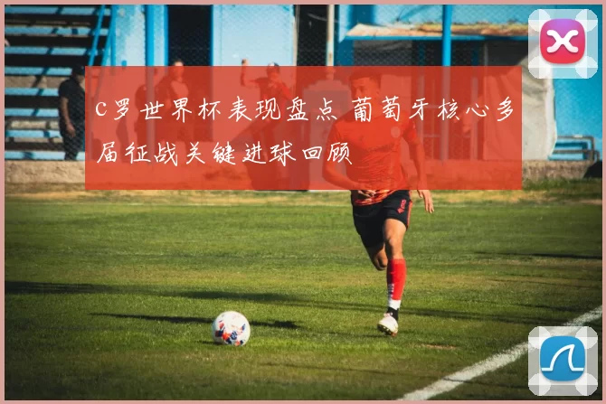 c罗世界杯表现盘点 葡萄牙核心多届征战关键进球回顾