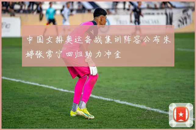 中国女排奥运备战集训阵容公布朱婷张常宁回归助力冲金