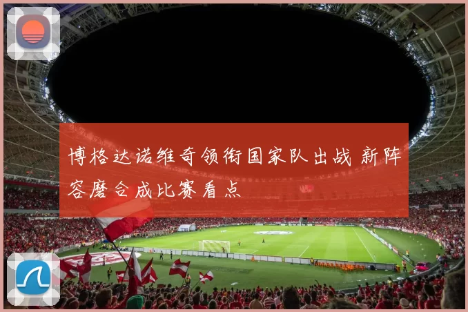 博格达诺维奇领衔国家队出战 新阵容磨合成比赛看点