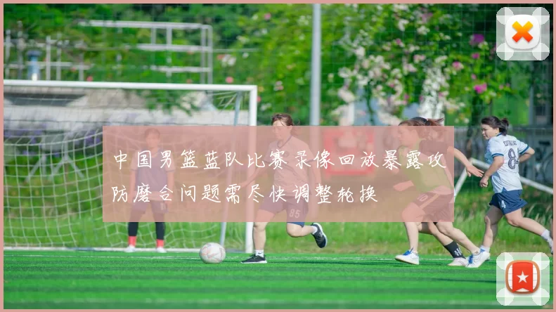 中国男篮蓝队比赛录像回放暴露攻防磨合问题需尽快调整轮换