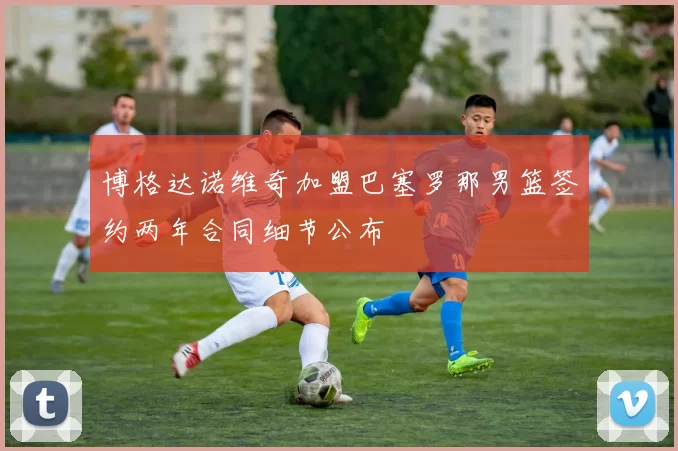 博格达诺维奇加盟巴塞罗那男篮签约两年合同细节公布