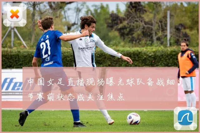 中国女足直播现场曝光球队备战细节赛前状态成关注焦点