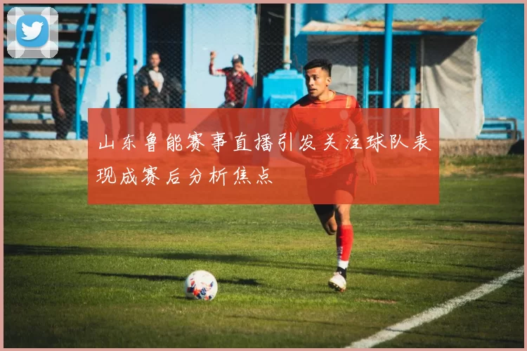 山东鲁能赛事直播引发关注球队表现成赛后分析焦点