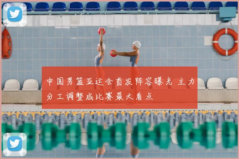 中国男篮亚运会首发阵容曝光 主力分工调整成比赛最大看点