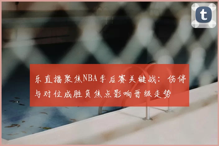 乐直播聚焦NBA季后赛关键战：伤停与对位成胜负焦点影响晋级走势