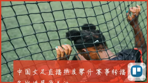 中国女足直播热度攀升 赛事转播与备战进展受关注