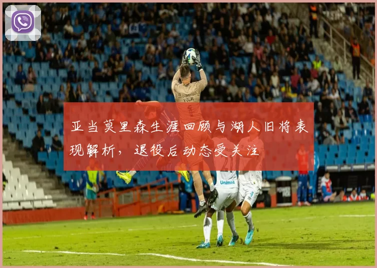 亚当莫里森生涯回顾与湖人旧将表现解析，退役后动态受关注