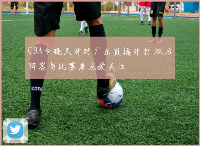 CBA今晚天津对广东直播开打 双方阵容与比赛看点受关注