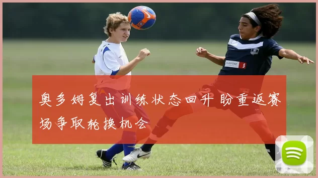 奥多姆复出训练状态回升 盼重返赛场争取轮换机会