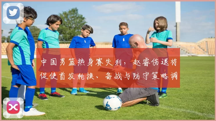中国男篮热身赛失利，赵睿伤退将促使首发轮换、备战与防守策略调整