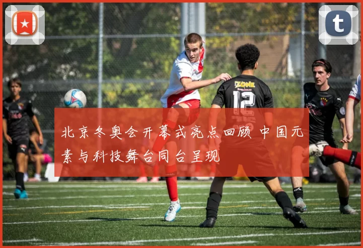 北京冬奥会开幕式亮点回顾 中国元素与科技舞台同台呈现
