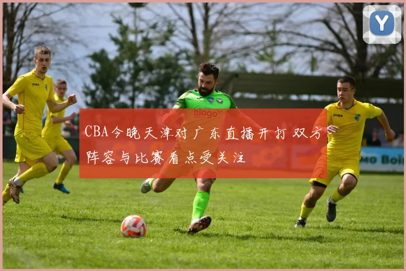 CBA今晚天津对广东直播开打 双方阵容与比赛看点受关注