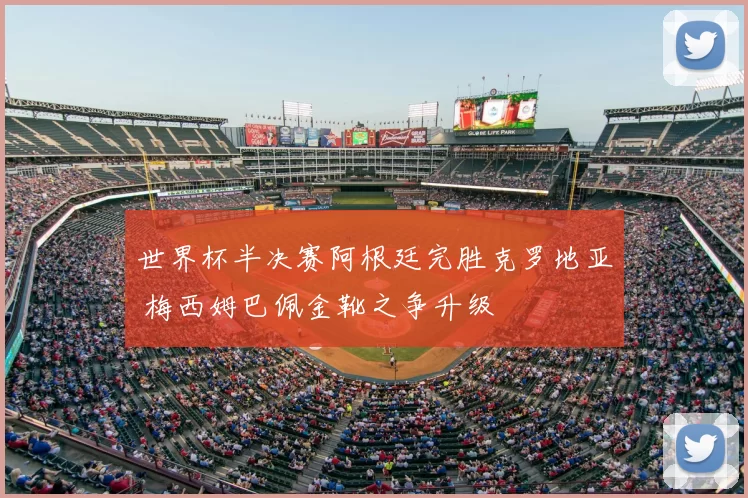 世界杯半决赛阿根廷完胜克罗地亚 梅西姆巴佩金靴之争升级