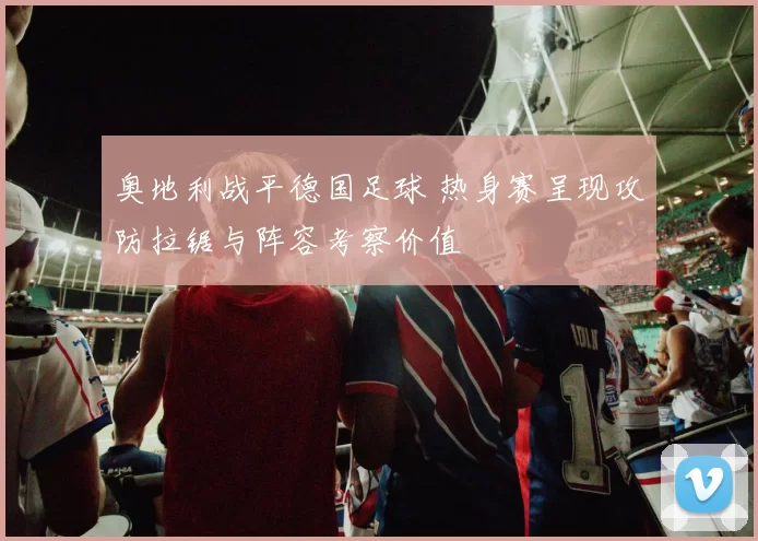 奥地利战平德国足球 热身赛呈现攻防拉锯与阵容考察价值