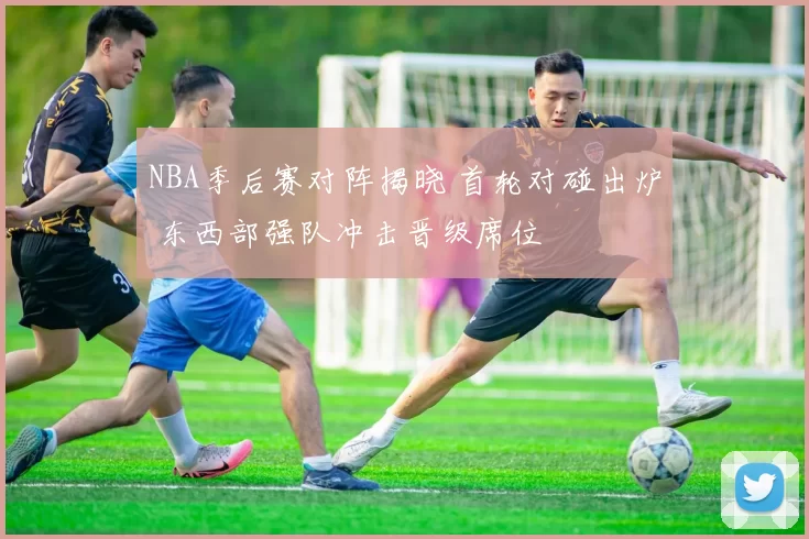 NBA季后赛对阵揭晓 首轮对碰出炉 东西部强队冲击晋级席位