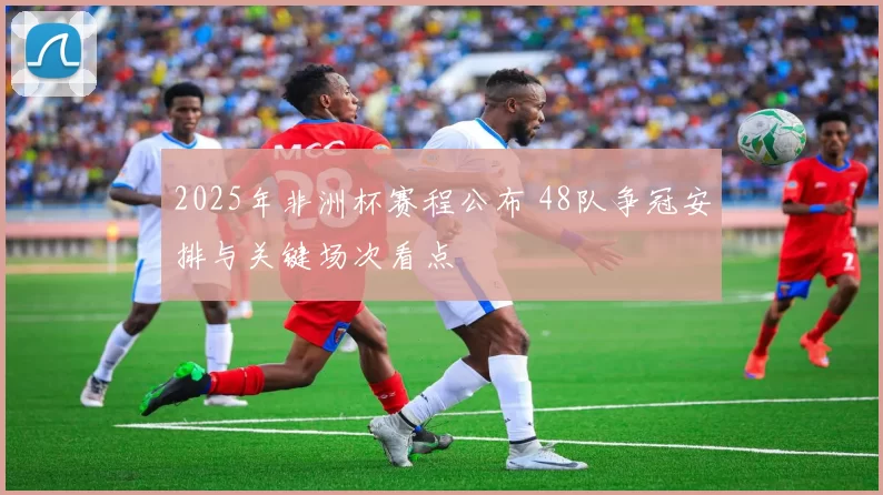 2025年非洲杯赛程公布 48队争冠安排与关键场次看点