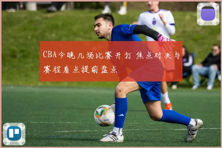 CBA今晚几场比赛开打 焦点对决与赛程看点提前盘点