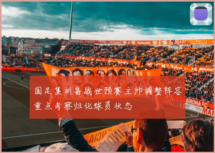 国足集训备战世预赛主帅调整阵容重点考察归化球员状态