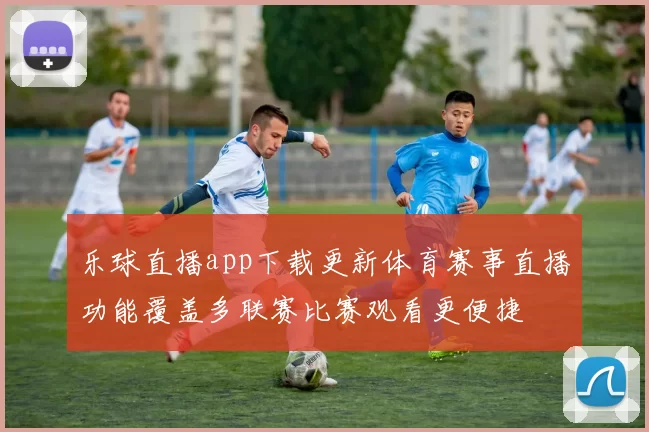 乐球直播app下载更新体育赛事直播功能覆盖多联赛比赛观看更便捷