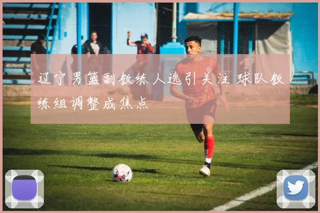 辽宁男篮副教练人选引关注 球队教练组调整成焦点