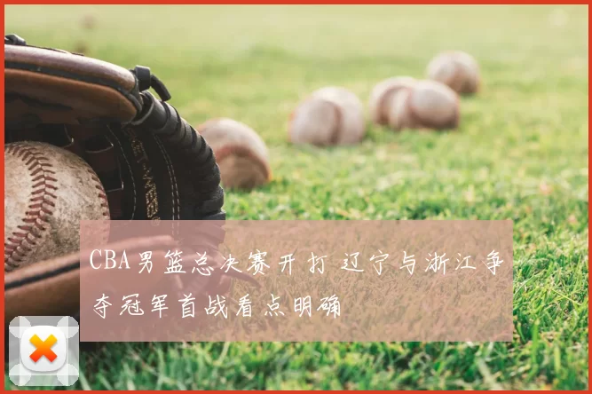 CBA男篮总决赛开打 辽宁与浙江争夺冠军首战看点明确