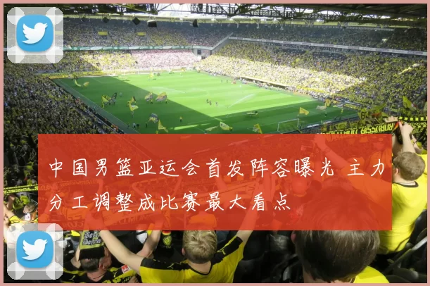 中国男篮亚运会首发阵容曝光 主力分工调整成比赛最大看点
