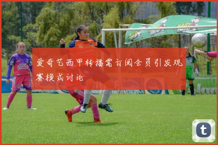 爱奇艺西甲转播需订阅会员引发观赛模式讨论