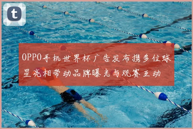 OPPO手机世界杯广告发布携多位球星亮相带动品牌曝光与观赛互动