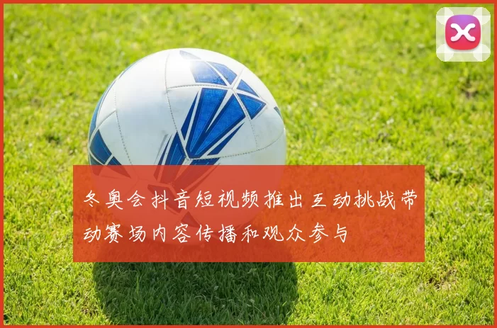 冬奥会抖音短视频推出互动挑战带动赛场内容传播和观众参与
