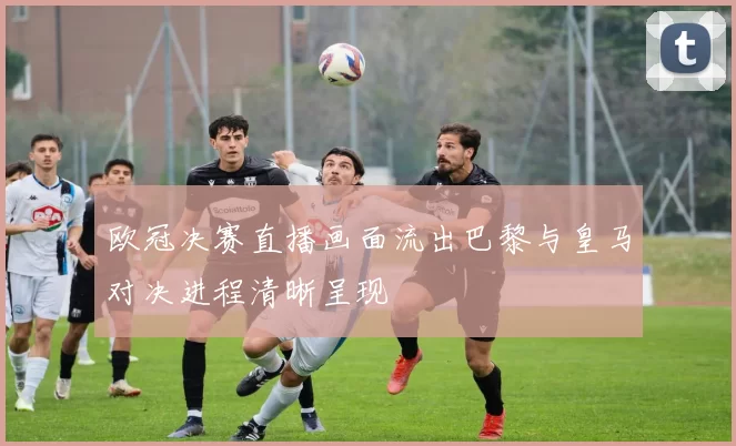 欧冠决赛直播画面流出巴黎与皇马对决进程清晰呈现