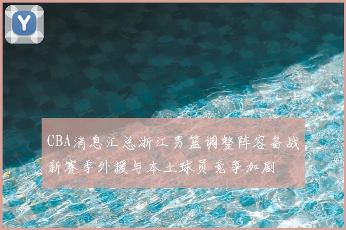 CBA消息汇总浙江男篮调整阵容备战新赛季外援与本土球员竞争加剧