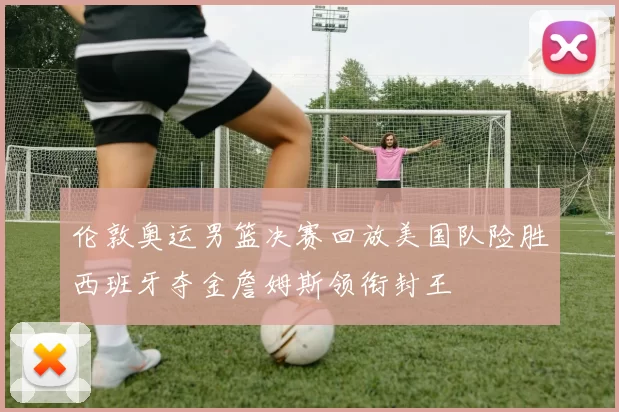 伦敦奥运男篮决赛回放美国队险胜西班牙夺金詹姆斯领衔封王