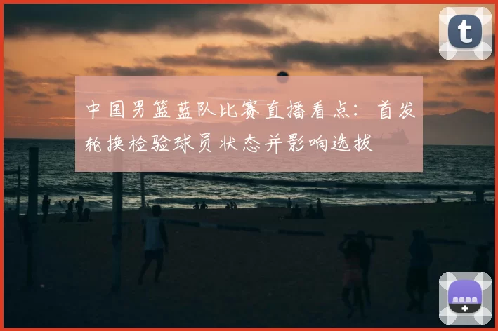 中国男篮蓝队比赛直播看点：首发轮换检验球员状态并影响选拔