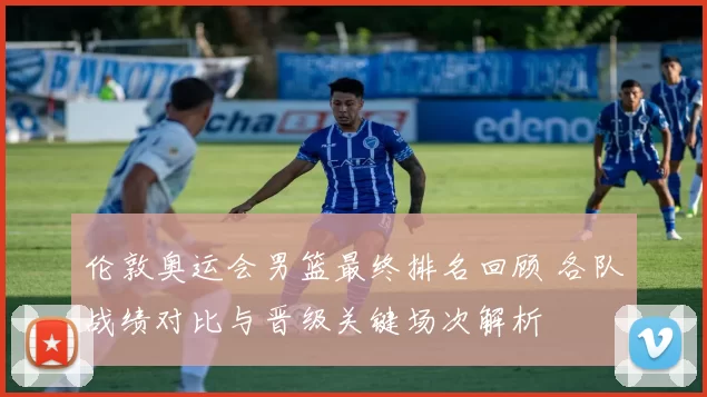 伦敦奥运会男篮最终排名回顾 各队战绩对比与晋级关键场次解析