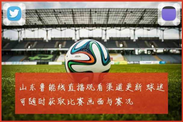 山东鲁能线直播观看渠道更新 球迷可随时获取比赛画面与赛况
