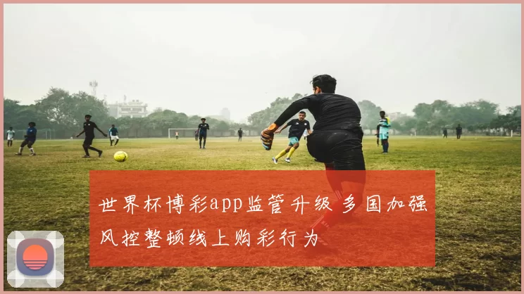 世界杯博彩app监管升级 多国加强风控整顿线上购彩行为