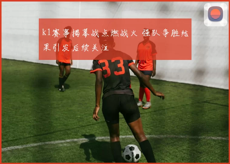 k1赛事揭幕战点燃战火 强队争胜结果引发后续关注