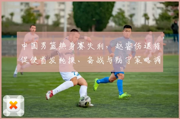 中国男篮热身赛失利，赵睿伤退将促使首发轮换、备战与防守策略调整