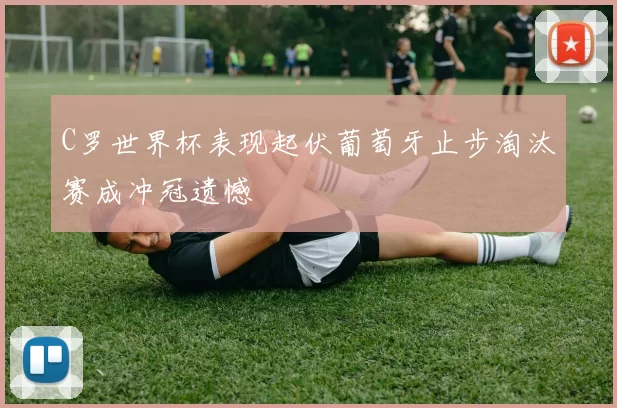 C罗世界杯表现起伏葡萄牙止步淘汰赛成冲冠遗憾