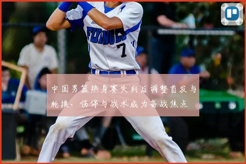 中国男篮热身赛失利后调整首发与轮换,伤停与战术成为备战焦点