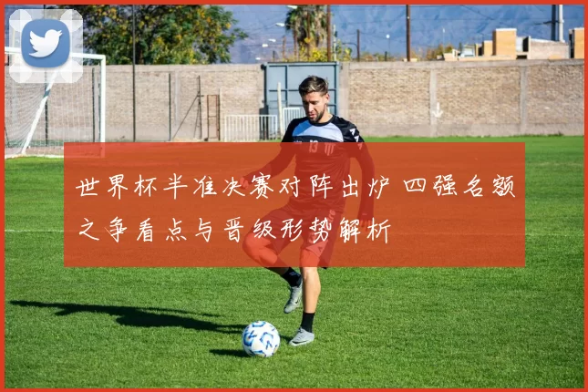 世界杯半准决赛对阵出炉 四强名额之争看点与晋级形势解析