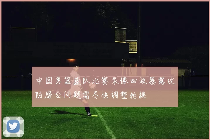 中国男篮蓝队比赛录像回放暴露攻防磨合问题需尽快调整轮换