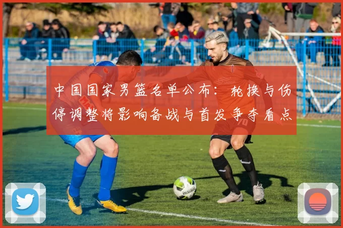 中国国家男篮名单公布：轮换与伤停调整将影响备战与首发争夺看点